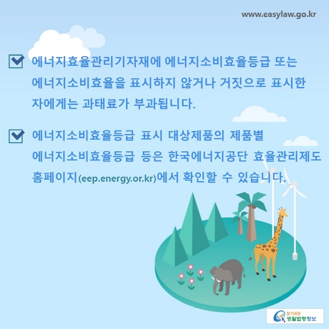 에너지효율관리기자재에 에너지소비효율등급 또는 에너지소비효율을 표시하지 않거나 거짓으로 표시한 자에게는 과태료가 부과됩니다. 에너지소비효율등급 표시 대상제품의 제품별 에너지소비효율등급 등은 한국에너지공단 효율관리제도 홈페이지(eep.energy.or.kr)에서 확인할 수 있습니다.